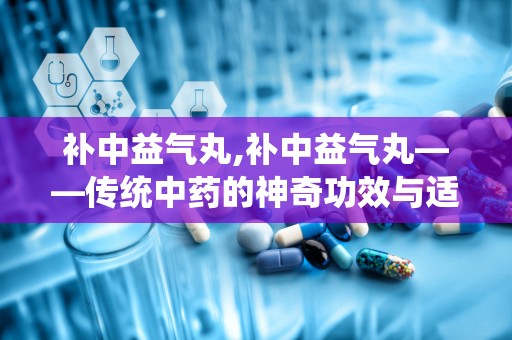 补中益气丸,补中益气丸——传统中药的神奇功效与适用人群