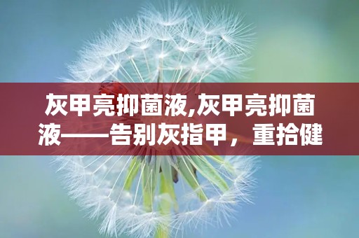 灰甲亮抑菌液,灰甲亮抑菌液——告别灰指甲，重拾健康指甲之美