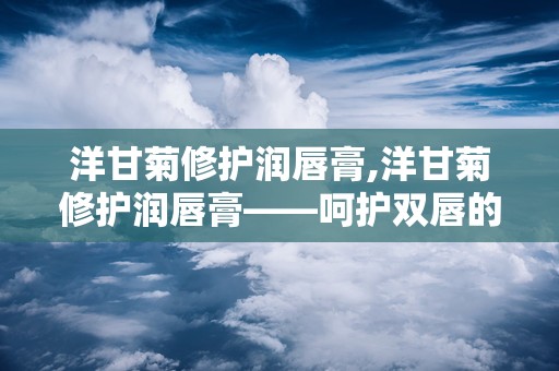 洋甘菊修护润唇膏,洋甘菊修护润唇膏——呵护双唇的天然守护者