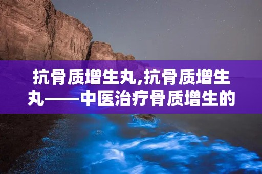 抗骨质增生丸,抗骨质增生丸——中医治疗骨质增生的良药