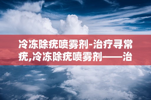 冷冻除疣喷雾剂-治疗寻常疣,冷冻除疣喷雾剂——治疗寻常疣的新选择