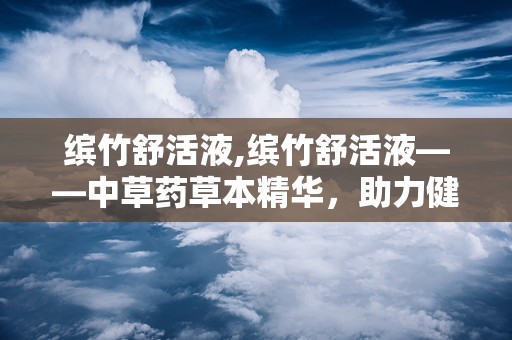 缤竹舒活液,缤竹舒活液——中草药草本精华，助力健康养生