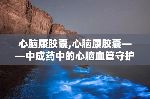 心脑康胶囊,心脑康胶囊——中成药中的心脑血管守护者