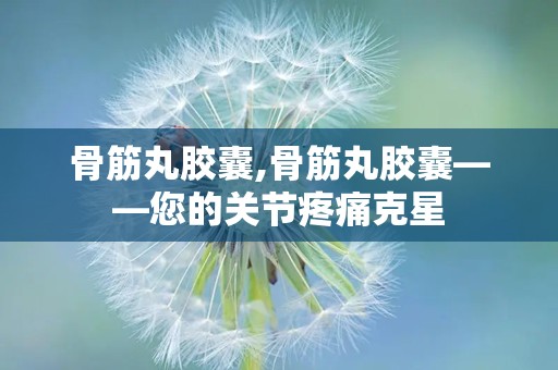 骨筋丸胶囊,骨筋丸胶囊——您的关节疼痛克星