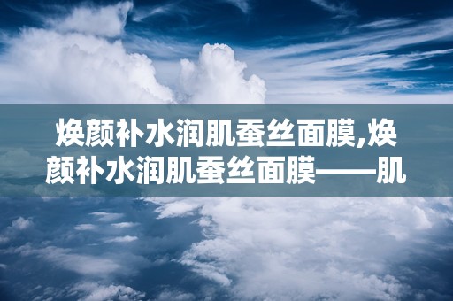 焕颜补水润肌蚕丝面膜,焕颜补水润肌蚕丝面膜——肌肤的深层滋养之旅