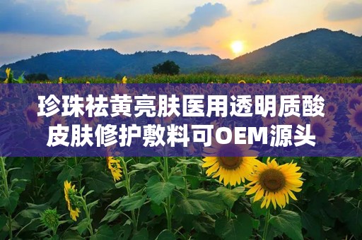 珍珠祛黄亮肤医用透明质酸皮肤修护敷料可OEM源头厂,珍珠祛黄亮肤医用透明质酸皮肤修护敷料——OEM源头厂的专业选择