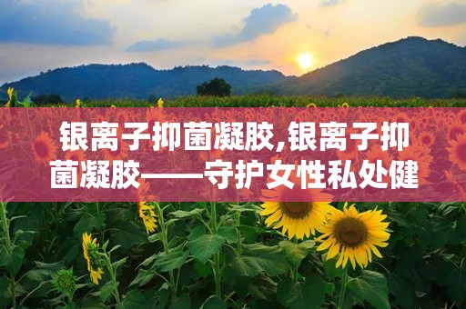 银离子抑菌凝胶,银离子抑菌凝胶——守护女性私处健康的守护神