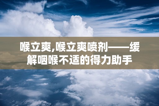 喉立爽,喉立爽喷剂——缓解咽喉不适的得力助手