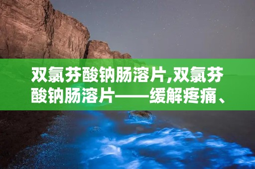 双氯芬酸钠肠溶片,双氯芬酸钠肠溶片——缓解疼痛、消炎的良药