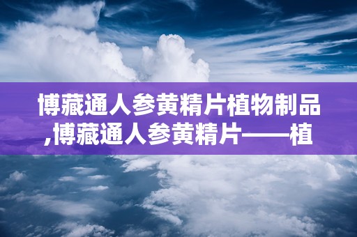 博藏通人参黄精片植物制品,博藏通人参黄精片——植物制品中的滋补佳品