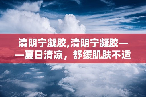 清阴宁凝胶,清阴宁凝胶——夏日清凉，舒缓肌肤不适