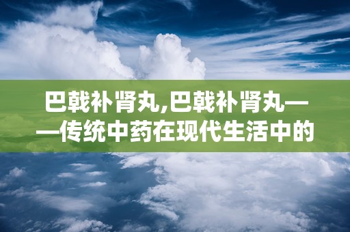 巴戟补肾丸,巴戟补肾丸——传统中药在现代生活中的应用