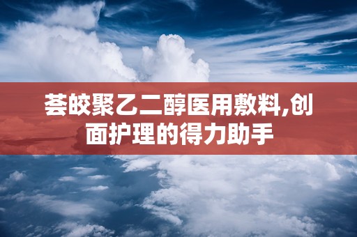 荟皎聚乙二醇医用敷料,创面护理的得力助手