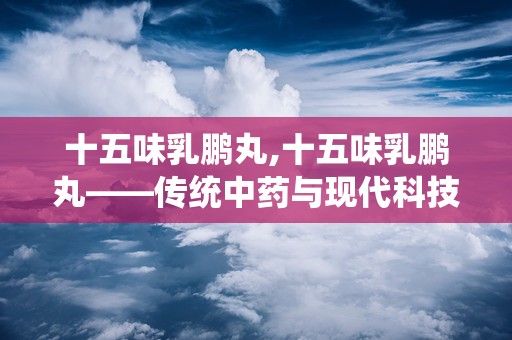 十五味乳鹏丸,十五味乳鹏丸——传统中药与现代科技的完美结合