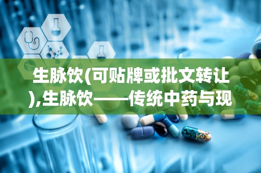 生脉饮(可贴牌或批文转让),生脉饮——传统中药与现代科技的完美结合