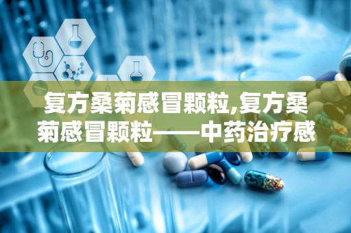 复方桑菊感冒颗粒,复方桑菊感冒颗粒——中药治疗感冒的优选