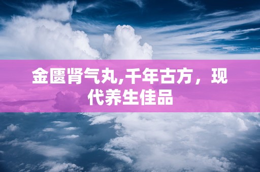 金匮肾气丸,千年古方，现代养生佳品