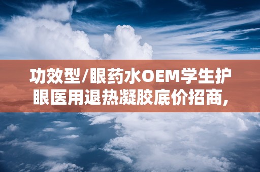 功效型/眼药水OEM学生护眼医用退热凝胶底价招商,医用退热凝胶眼药水和普通眼药水区别