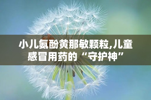 小儿氨酚黄那敏颗粒,儿童感冒用药的“守护神”