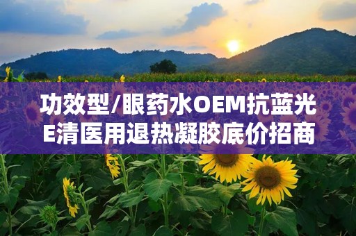 功效型/眼药水OEM抗蓝光E清医用退热凝胶底价招商,医用退热凝胶眼药水和普通眼药水区别