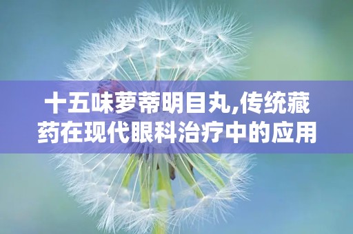 十五味萝蒂明目丸,传统藏药在现代眼科治疗中的应用