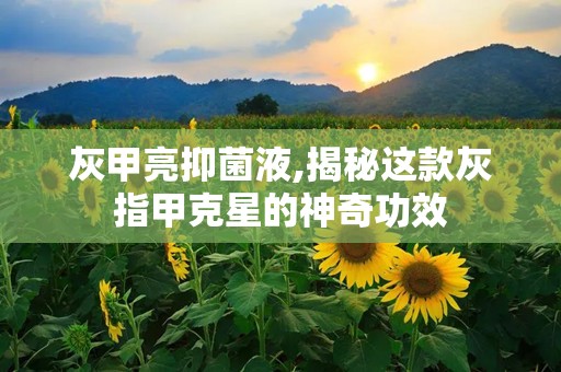 灰甲亮抑菌液,揭秘这款灰指甲克星的神奇功效