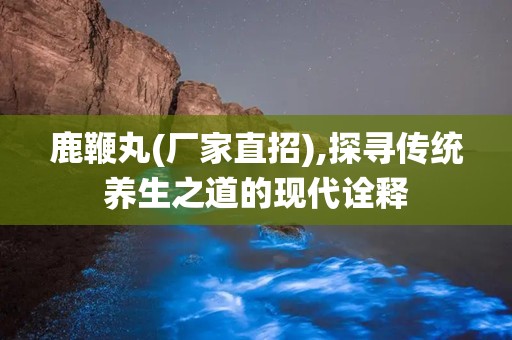 鹿鞭丸(厂家直招),探寻传统养生之道的现代诠释