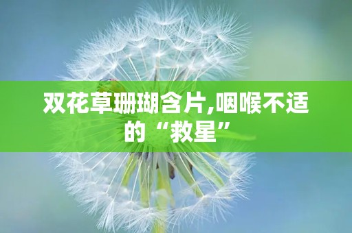 双花草珊瑚含片,咽喉不适的“救星”