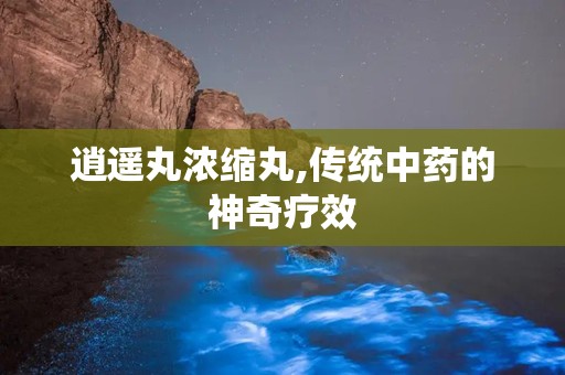 逍遥丸浓缩丸,传统中药的神奇疗效