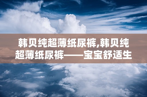 韩贝纯超薄纸尿裤,韩贝纯超薄纸尿裤——宝宝舒适生活的守护者