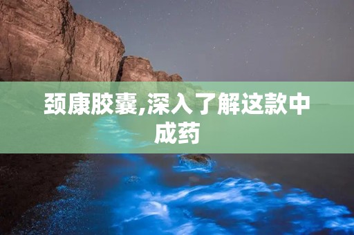 颈康胶囊,深入了解这款中成药