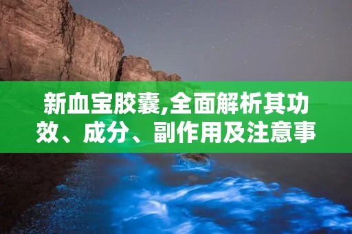 新血宝胶囊,全面解析其功效、成分、副作用及注意事项