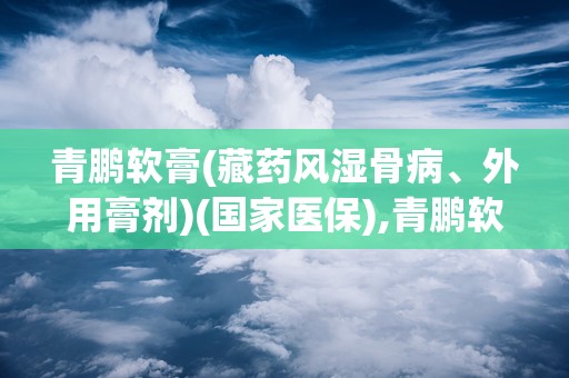 青鹏软膏(藏药风湿骨病、外用膏剂)(国家医保),青鹏软膏——国家医保藏药风湿骨病、外用膏剂的神奇疗效