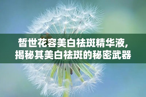 皙世花容美白祛斑精华液,揭秘其美白祛斑的秘密武器