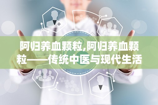 阿归养血颗粒,阿归养血颗粒——传统中医与现代生活的完美结合