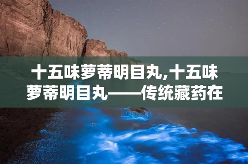 十五味萝蒂明目丸,十五味萝蒂明目丸——传统藏药在现代眼科疾病治疗中的应用