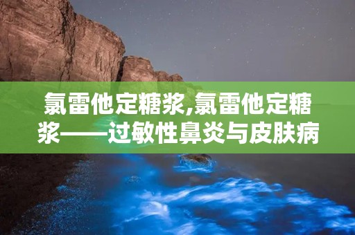 氯雷他定糖浆,氯雷他定糖浆——过敏性鼻炎与皮肤病的“贴心小助手”