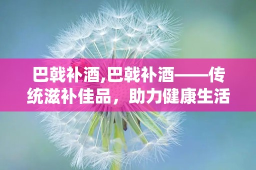 巴戟补酒,巴戟补酒——传统滋补佳品，助力健康生活