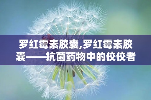 罗红霉素胶囊,罗红霉素胶囊——抗菌药物中的佼佼者