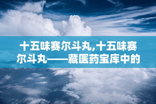 十五味赛尔斗丸,十五味赛尔斗丸——藏医药宝库中的瑰宝