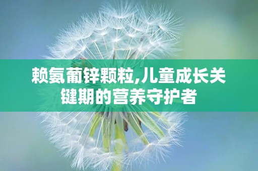 赖氨葡锌颗粒,儿童成长关键期的营养守护者