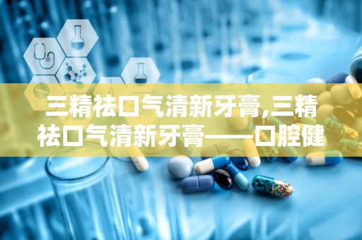 三精祛口气清新牙膏,三精祛口气清新牙膏——口腔健康的守护者