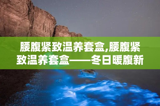 腰腹紧致温养套盒,腰腹紧致温养套盒——冬日暖腹新选择