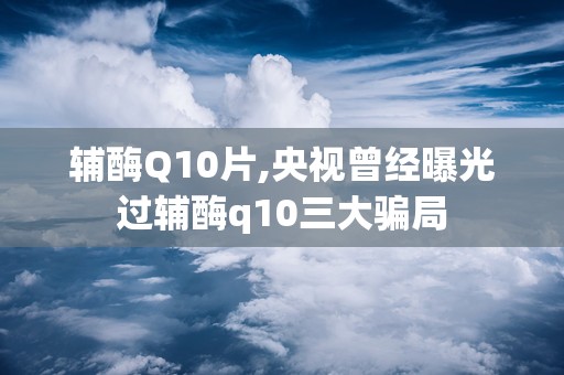 辅酶Q10片,央视曾经曝光过辅酶q10三大骗局