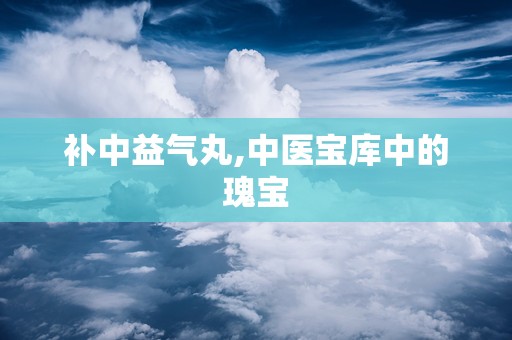 补中益气丸,中医宝库中的瑰宝