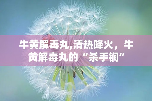 牛黄解毒丸,清热降火，牛黄解毒丸的“杀手锏”