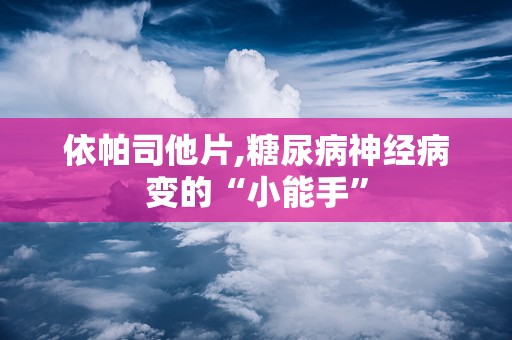 依帕司他片,糖尿病神经病变的“小能手”