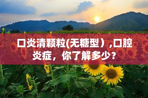 口炎清颗粒(无糖型）,口腔炎症，你了解多少？