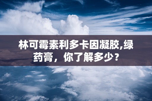 林可霉素利多卡因凝胶,绿药膏，你了解多少？