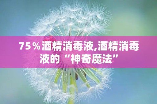 75％酒精消毒液,酒精消毒液的“神奇魔法”